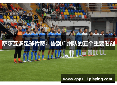 萨尔瓦多足球传奇：告别广州队的五个重要时刻