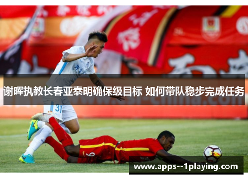 谢晖执教长春亚泰明确保级目标 如何带队稳步完成任务