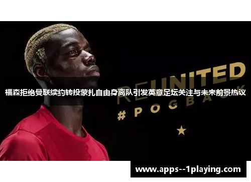 福森拒绝曼联续约转投蒙扎自由身离队引发英意足坛关注与未来前景热议