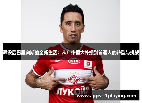 退役后巴里奥斯的全新生活：从广州恒大外援到普通人的转型与挑战
