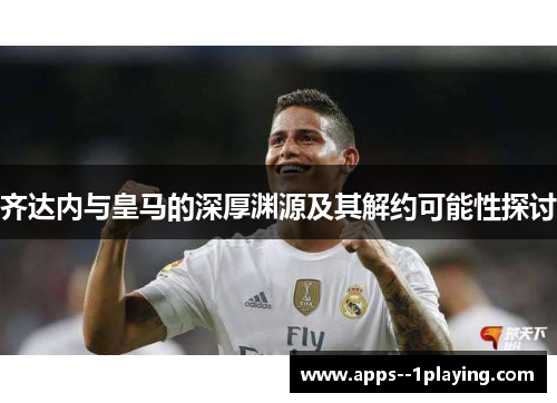 齐达内与皇马的深厚渊源及其解约可能性探讨