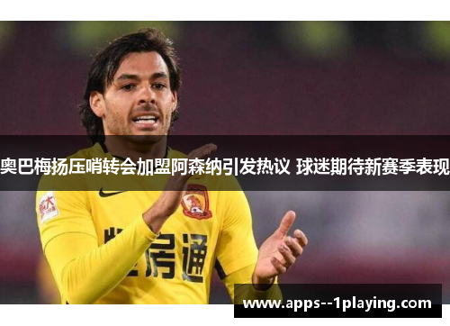 奥巴梅扬压哨转会加盟阿森纳引发热议 球迷期待新赛季表现